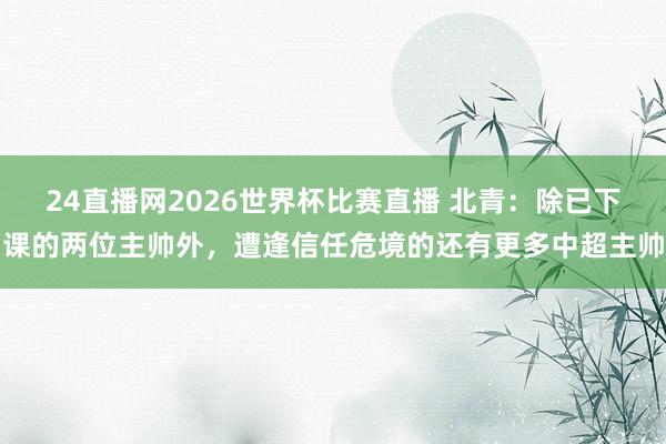 24直播网2026世界杯比赛直播 北青：除已下课的两位主帅外，遭逢信任危境的还有更多中超主帅