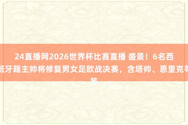 24直播网2026世界杯比赛直播 盛景！6名西班牙籍主帅将修复男女足欧战决赛，含塔帅、恩里克等