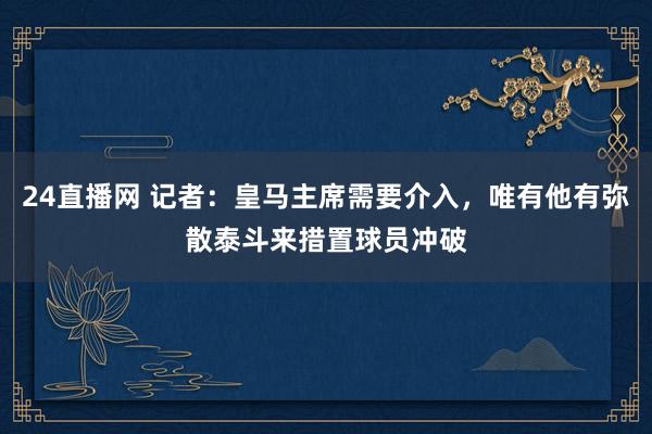 24直播网 记者：皇马主席需要介入，唯有他有弥散泰斗来措置球员冲破