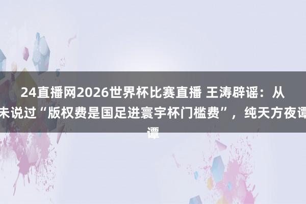 24直播网2026世界杯比赛直播 王涛辟谣：从未说过“版权费是国足进寰宇杯门槛费”，纯天方夜谭