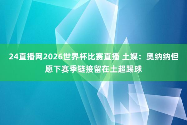 24直播网2026世界杯比赛直播 土媒：奥纳纳但愿下赛季链接留在土超踢球