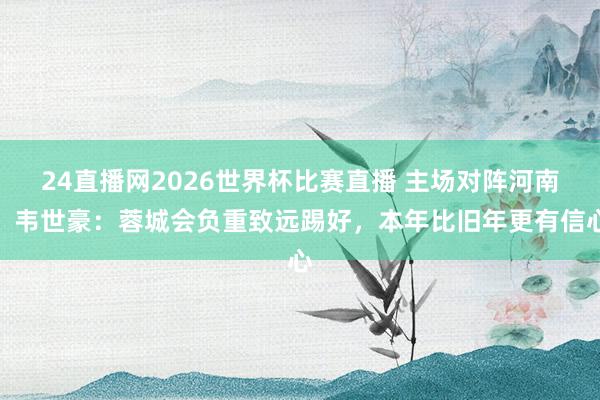 24直播网2026世界杯比赛直播 主场对阵河南！韦世豪：蓉城会负重致远踢好，本年比旧年更有信心
