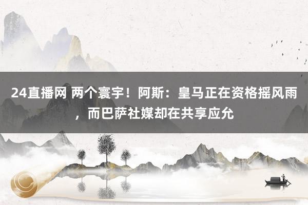 24直播网 两个寰宇！阿斯：皇马正在资格摇风雨，而巴萨社媒却在共享应允