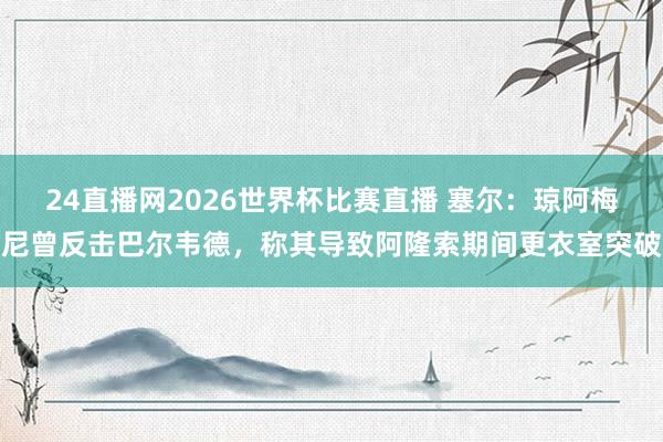 24直播网2026世界杯比赛直播 塞尔：琼阿梅尼曾反击巴尔韦德，称其导致阿隆索期间更衣室突破