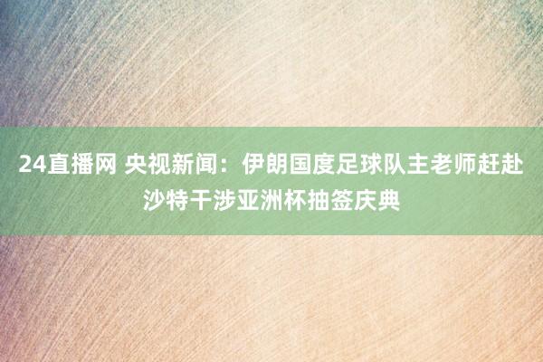 24直播网 央视新闻：伊朗国度足球队主老师赶赴沙特干涉亚洲杯抽签庆典