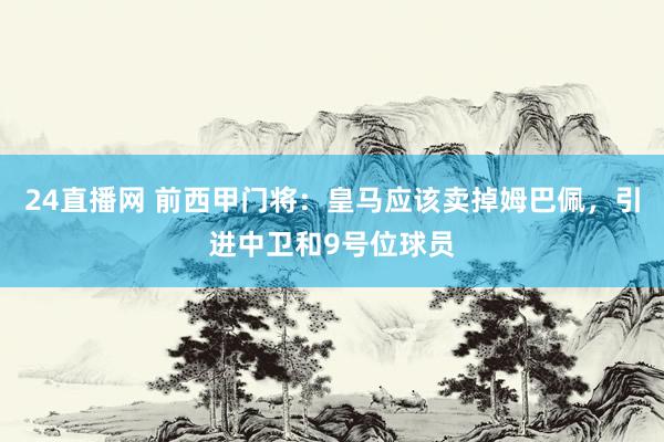 24直播网 前西甲门将：皇马应该卖掉姆巴佩，引进中卫和9号位球员