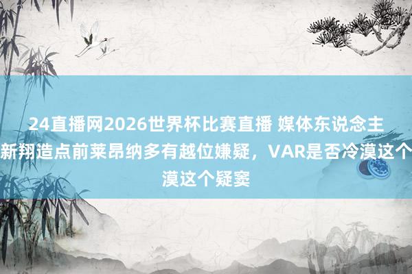 24直播网2026世界杯比赛直播 媒体东说念主：李新翔造点前莱昂纳多有越位嫌疑，VAR是否冷漠这个疑窦