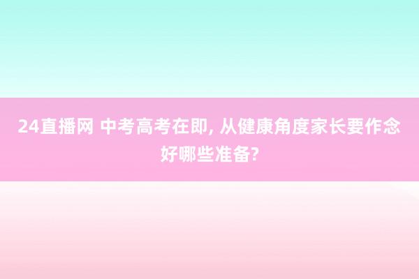 24直播网 中考高考在即, 从健康角度家长要作念好哪些准备?