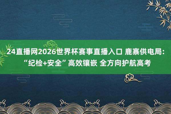 24直播网2026世界杯赛事直播入口 鹿寨供电局: “纪检+安全”高效镶嵌 全方向护航高考