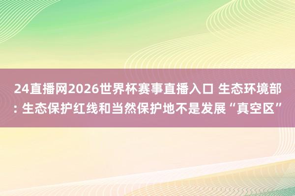 24直播网2026世界杯赛事直播入口 生态环境部: 生态保护红线和当然保护地不是发展“真空区”