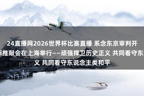 24直播网2026世界杯比赛直播 系念东京审判开庭80周年国际推敲会在上海举行——顽强捍卫历史正义 共同看守东说念主类和平