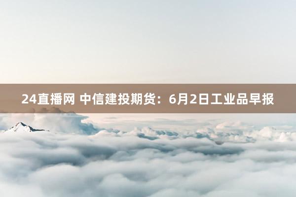 24直播网 中信建投期货：6月2日工业品早报