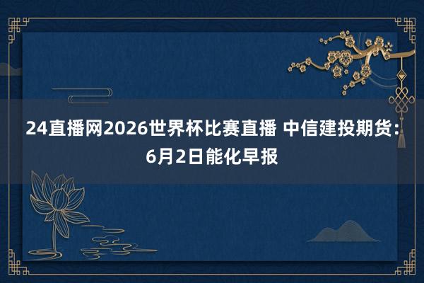 24直播网2026世界杯比赛直播 中信建投期货：6月2日能化早报