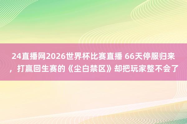 24直播网2026世界杯比赛直播 66天停服归来，打赢回生赛的《尘白禁区》却把玩家整不会了