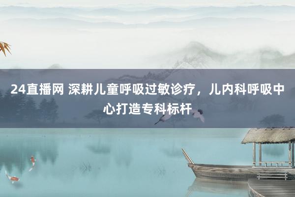 24直播网 深耕儿童呼吸过敏诊疗，儿内科呼吸中心打造专科标杆