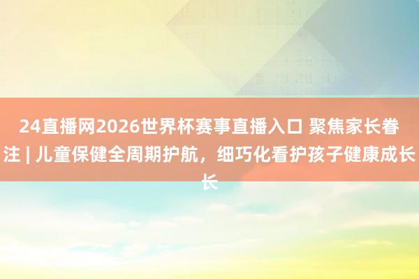 24直播网2026世界杯赛事直播入口 聚焦家长眷注 | 儿童保健全周期护航，细巧化看护孩子健康成长