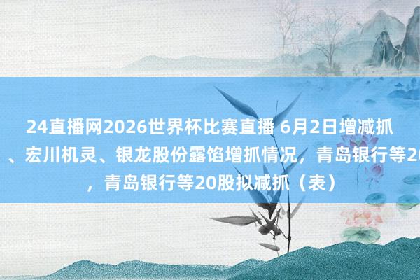 24直播网2026世界杯比赛直播 6月2日增减抓汇总：四川九洲 、宏川机灵、银龙股份露馅增抓情况，青岛银行等20股拟减抓（表）