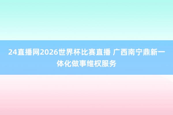 24直播网2026世界杯比赛直播 广西南宁鼎新一体化做事维权服务
