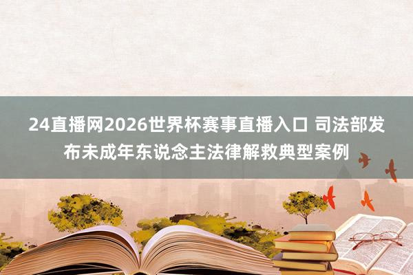 24直播网2026世界杯赛事直播入口 司法部发布未成年东说念主法律解救典型案例