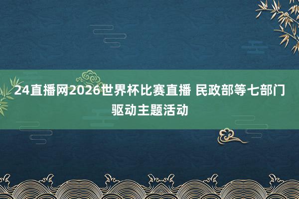 24直播网2026世界杯比赛直播 民政部等七部门驱动主题活动