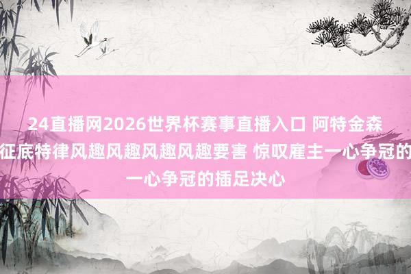 24直播网2026世界杯赛事直播入口 阿特金森：球迷远征底特律风趣风趣风趣风趣要害 惊叹雇主一心争冠的插足决心