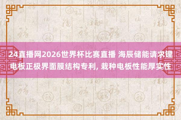 24直播网2026世界杯比赛直播 海辰储能请求锂电板正极界面膜结构专利， 栽种电板性能厚实性