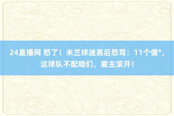 24直播网 怒了！米兰球迷赛后怒骂：11个傻*，这球队不配咱们，雇主滚开！
