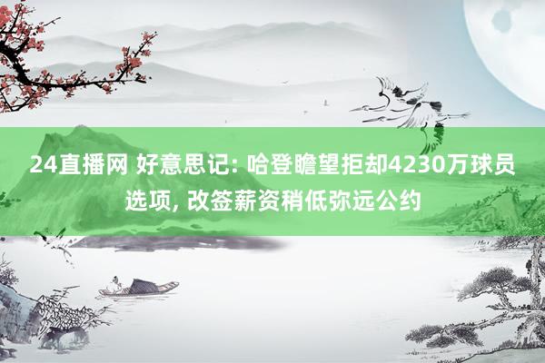 24直播网 好意思记: 哈登瞻望拒却4230万球员选项， 改签薪资稍低弥远公约