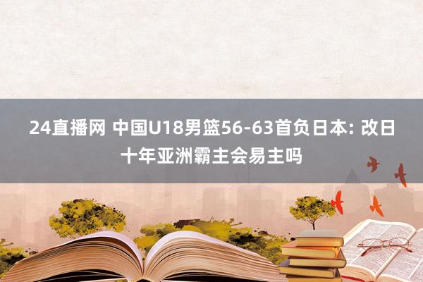 24直播网 中国U18男篮56-63首负日本: 改日十年亚洲霸主会易主吗