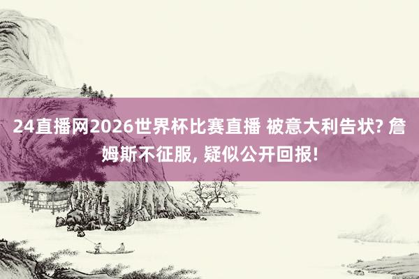 24直播网2026世界杯比赛直播 被意大利告状? 詹姆斯不征服， 疑似公开回报!