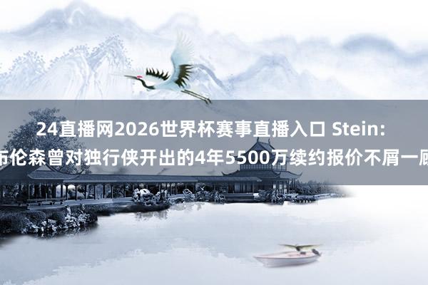 24直播网2026世界杯赛事直播入口 Stein: 布伦森曾对独行侠开出的4年5500万续约报价不屑一顾