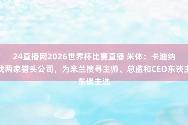 24直播网2026世界杯比赛直播 米体：卡迪纳莱找两家猎头公司，为米兰搜寻主帅、总监和CEO东谈主选