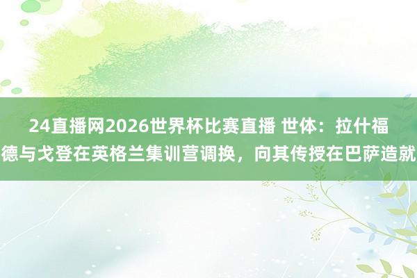 24直播网2026世界杯比赛直播 世体：拉什福德与戈登在英格兰集训营调换，向其传授在巴萨造就