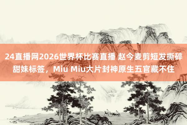24直播网2026世界杯比赛直播 赵今麦剪短发撕碎甜妹标签，Miu Miu大片封神原生五官藏不住