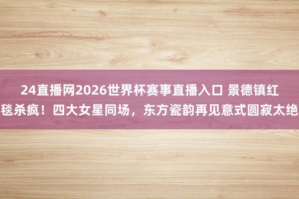 24直播网2026世界杯赛事直播入口 景德镇红毯杀疯！四大女星同场，东方瓷韵再见意式圆寂太绝