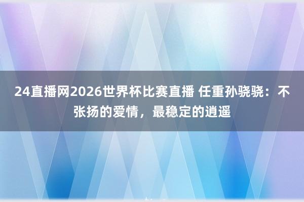 24直播网2026世界杯比赛直播 任重孙骁骁：不张扬的爱情，最稳定的逍遥