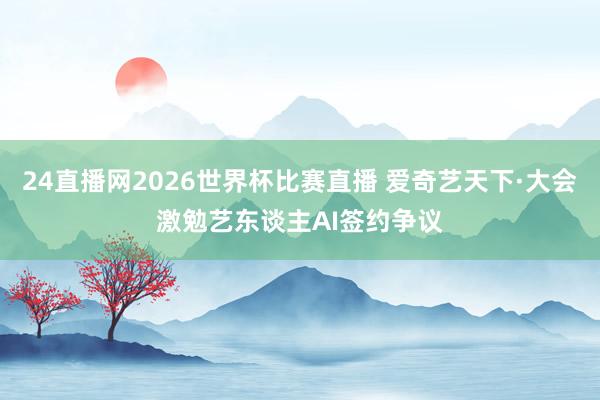 24直播网2026世界杯比赛直播 爱奇艺天下·大会激勉艺东谈主AI签约争议