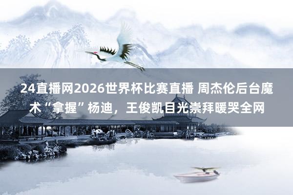 24直播网2026世界杯比赛直播 周杰伦后台魔术“拿握”杨迪，王俊凯目光崇拜暖哭全网