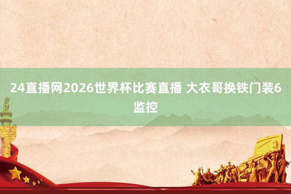 24直播网2026世界杯比赛直播 大衣哥换铁门装6监控