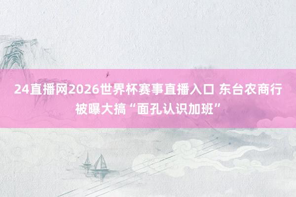 24直播网2026世界杯赛事直播入口 东台农商行被曝大搞“面孔认识加班”