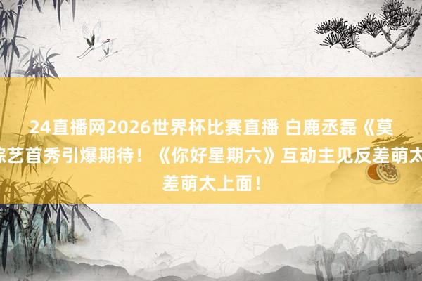 24直播网2026世界杯比赛直播 白鹿丞磊《莫离》综艺首秀引爆期待！《你好星期六》互动主见反差萌太上面！