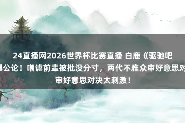 24直播网2026世界杯比赛直播 白鹿《驱驰吧》言论引爆公论！嘲谑前辈被批没分寸，两代不雅众审好意思对决太刺激！