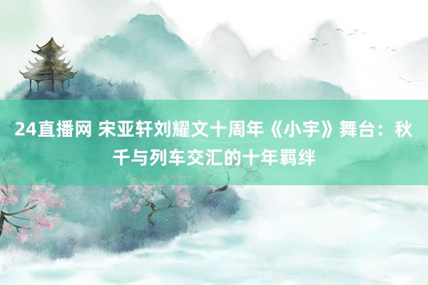 24直播网 宋亚轩刘耀文十周年《小宇》舞台：秋千与列车交汇的十年羁绊