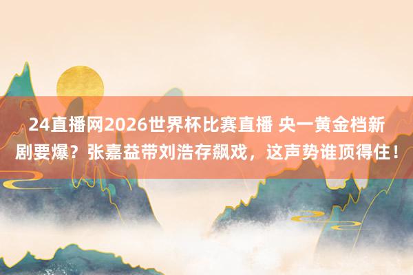 24直播网2026世界杯比赛直播 央一黄金档新剧要爆？张嘉益带刘浩存飙戏，这声势谁顶得住！
