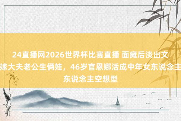24直播网2026世界杯比赛直播 面瘫后淡出文娱圈，嫁大夫老公生俩娃，46岁官恩娜活成中年女东说念主空想型