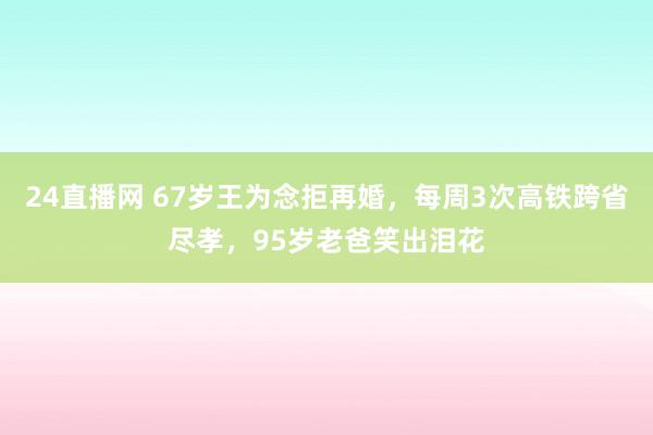 24直播网 67岁王为念拒再婚，每周3次高铁跨省尽孝，95岁老爸笑出泪花