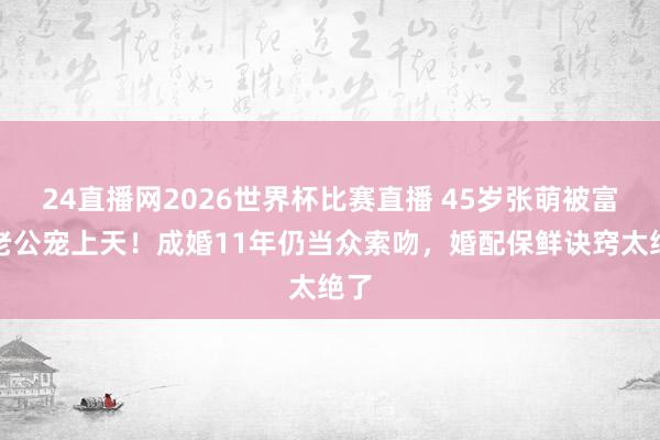 24直播网2026世界杯比赛直播 45岁张萌被富豪老公宠上天！成婚11年仍当众索吻，婚配保鲜诀窍太绝了