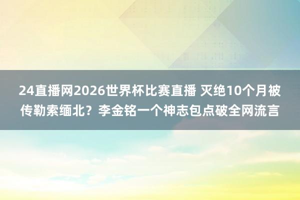 24直播网2026世界杯比赛直播 灭绝10个月被传勒索缅北？李金铭一个神志包点破全网流言