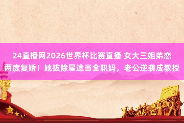 24直播网2026世界杯比赛直播 女大三姐弟恋两度复婚！她拔除星途当全职妈，老公逆袭成教授