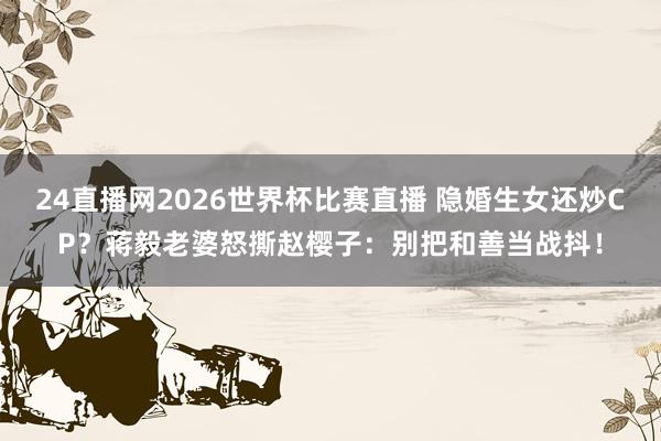 24直播网2026世界杯比赛直播 隐婚生女还炒CP？蒋毅老婆怒撕赵樱子：别把和善当战抖！